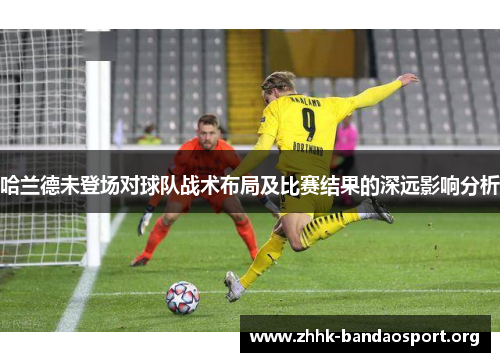 哈兰德未登场对球队战术布局及比赛结果的深远影响分析