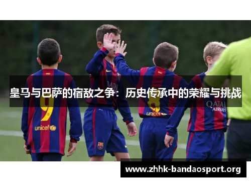 皇马与巴萨的宿敌之争：历史传承中的荣耀与挑战