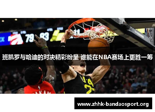 班凯罗与哈迪的对决精彩纷呈 谁能在NBA赛场上更胜一筹