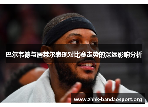 巴尔韦德与居莱尔表现对比赛走势的深远影响分析