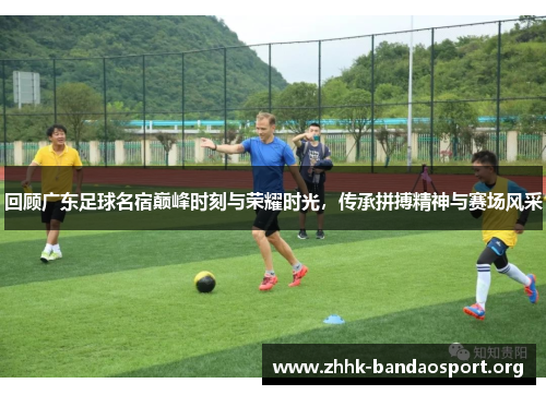 回顾广东足球名宿巅峰时刻与荣耀时光，传承拼搏精神与赛场风采