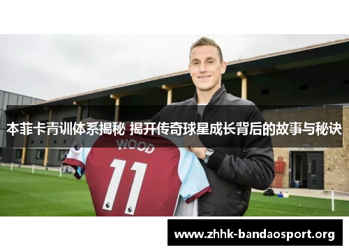 本菲卡青训体系揭秘 揭开传奇球星成长背后的故事与秘诀