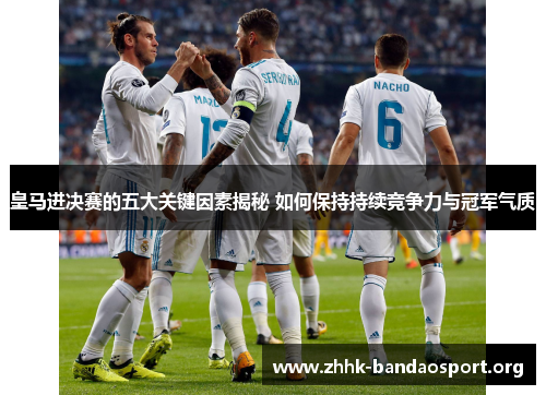 皇马进决赛的五大关键因素揭秘 如何保持持续竞争力与冠军气质