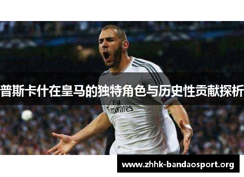 普斯卡什在皇马的独特角色与历史性贡献探析