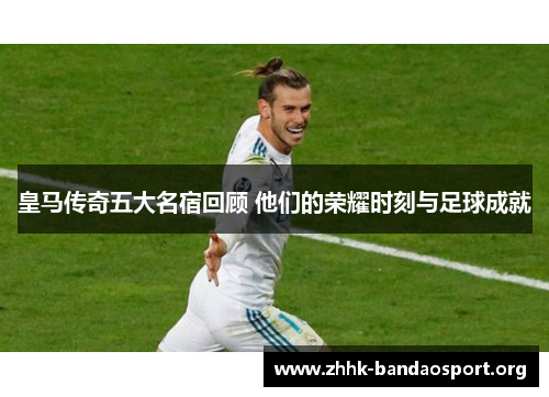 皇马传奇五大名宿回顾 他们的荣耀时刻与足球成就