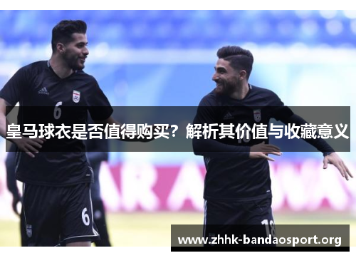 皇马球衣是否值得购买？解析其价值与收藏意义