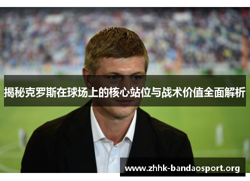 揭秘克罗斯在球场上的核心站位与战术价值全面解析