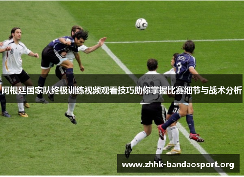 阿根廷国家队终极训练视频观看技巧助你掌握比赛细节与战术分析
