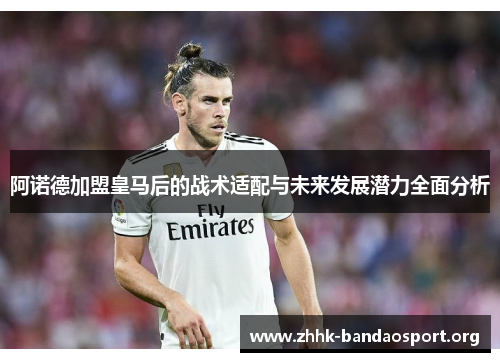 阿诺德加盟皇马后的战术适配与未来发展潜力全面分析