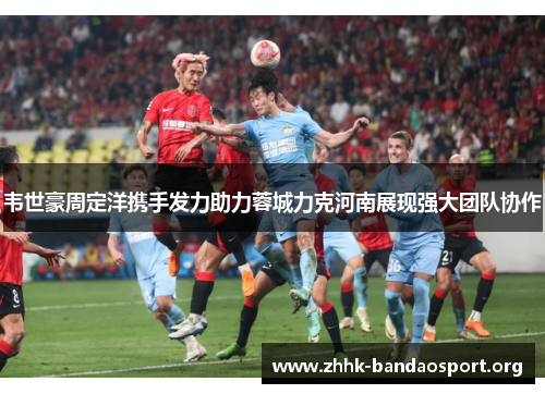 韦世豪周定洋携手发力助力蓉城力克河南展现强大团队协作