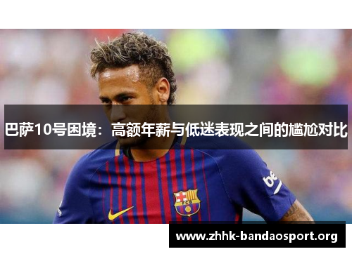 巴萨10号困境:高额年薪与低迷表现之间的尴尬对比 巴萨10号困境:高额年薪与低迷表现之间的尴尬对比