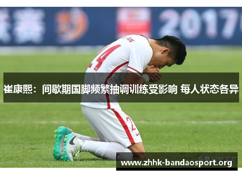 崔康熙：间歇期国脚频繁抽调训练受影响 每人状态各异