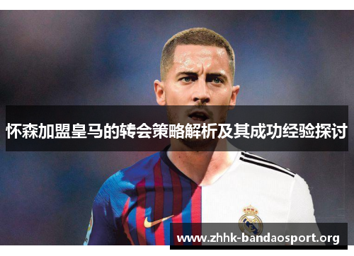 怀森加盟皇马的转会策略解析及其成功经验探讨 怀森加盟皇马的转会策略解析及其成功经验探讨