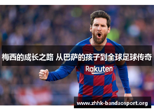 梅西的成长之路 从巴萨的孩子到全球足球传奇