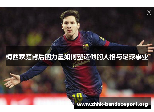 梅西家庭背后的力量如何塑造他的人格与足球事业