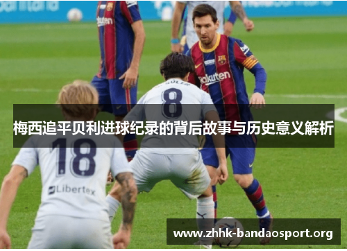 梅西追平贝利进球纪录的背后故事与历史意义解析